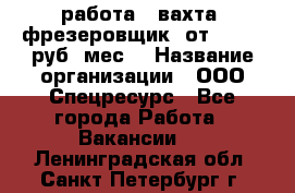 работа . вахта. фрезеровщик. от 50 000 руб./мес. › Название организации ­ ООО Спецресурс - Все города Работа » Вакансии   . Ленинградская обл.,Санкт-Петербург г.